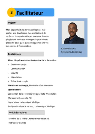 RAMAROJAONA
Rovaniaina, Sociologue
Objectif
Mon objectif est d’aider les entreprises mal-
gaches à se developper. Ma stratégie est de
renforcer la capacité et la performance des em-
ployés tant au niveau managerial qu’au niveau
productif pour qu’ils puissent apporter une val-
eur ajoutée à l’organisation.
Expériences
11ans d’expérience dans le domaine de la formation:
 Gestion de projet
 Communication
 Securité
 Négociation
 Thérapie de couple
Maitrise en sociologie, Université d’Antananarivo
Spécialisation:
Conception de la sécurité physique, DSTC Washington
Management controls, FSI
Négociation, University of Michigan
Analyse des réseaux sociaux, University of Michigan
Activités sociales
Membre de la Jeune Chambre Internationale
Instructeur d’Aikido
Facilitateur3
 