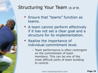 Structuring Your Team (6 of 8)
 Ensure that “teams” function as
teams.
 A team cannot perform effectively
if it has not set a clear goal and a
structure for its implementation.
 Realize the importance of
individual commitment level.
– Team performance is often contingent
on the commitment of team
members. This can be one of the
most difficult parts of team building
to control.
www.readysetpresent.com Page 10
 