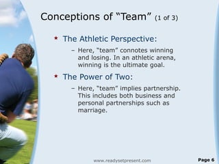 Conceptions of “Team” (1 of 3)
 The Athletic Perspective:
– Here, “team” connotes winning
and losing. In an athletic arena,
winning is the ultimate goal.
 The Power of Two:
– Here, “team” implies partnership.
This includes both business and
personal partnerships such as
marriage.
www.readysetpresent.com Page 6
 
