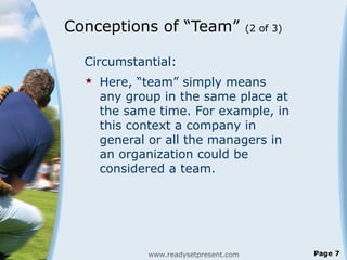Conceptions of “Team” (2 of 3)
Circumstantial:
 Here, “team” simply means
any group in the same place at
the same time. For example, in
this context a company in
general or all the managers in
an organization could be
considered a team.
www.readysetpresent.com Page 7
 