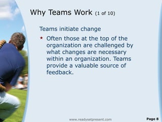 Why Teams Work (1 of 10)
Teams initiate change
 Often those at the top of the
organization are challenged by
what changes are necessary
within an organization. Teams
provide a valuable source of
feedback.
www.readysetpresent.com Page 8
 
