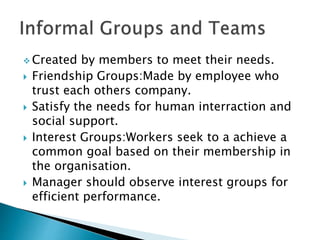  Created by members to meet their needs.
 Friendship Groups:Made by employee who
trust each others company.
 Satisfy the needs for human interraction and
social support.
 Interest Groups:Workers seek to a achieve a
common goal based on their membership in
the organisation.
 Manager should observe interest groups for
efficient performance.
 