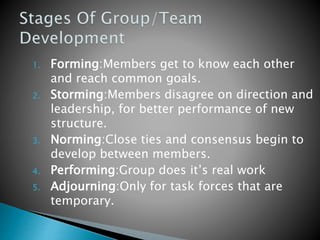 1. Forming:Members get to know each other
and reach common goals.
2. Storming:Members disagree on direction and
leadership, for better performance of new
structure.
3. Norming:Close ties and consensus begin to
develop between members.
4. Performing:Group does it’s real work
5. Adjourning:Only for task forces that are
temporary.
 