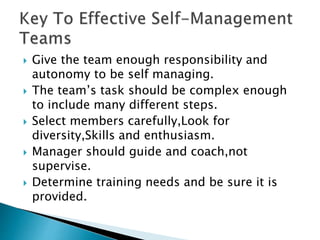  Give the team enough responsibility and
autonomy to be self managing.
 The team’s task should be complex enough
to include many different steps.
 Select members carefully,Look for
diversity,Skills and enthusiasm.
 Manager should guide and coach,not
supervise.
 Determine training needs and be sure it is
provided.
 