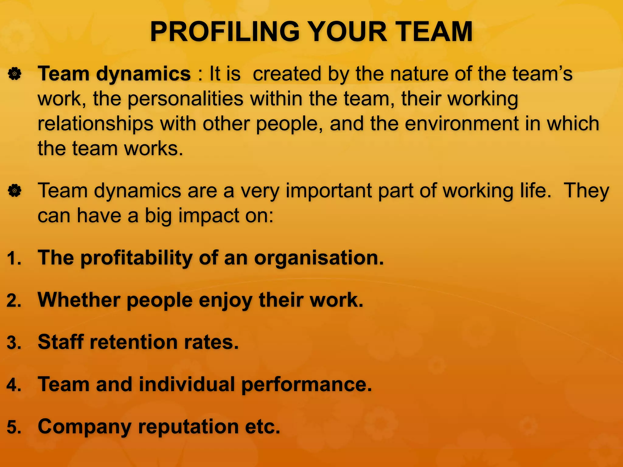PROFILING YOUR TEAM
 Team dynamics : It is created by the nature of the team’s
work, the personalities within the team, their working
relationships with other people, and the environment in which
the team works.
 Team dynamics are a very important part of working life. They
can have a big impact on:
1. The profitability of an organisation.
2. Whether people enjoy their work.
3. Staff retention rates.
4. Team and individual performance.
5. Company reputation etc.
 