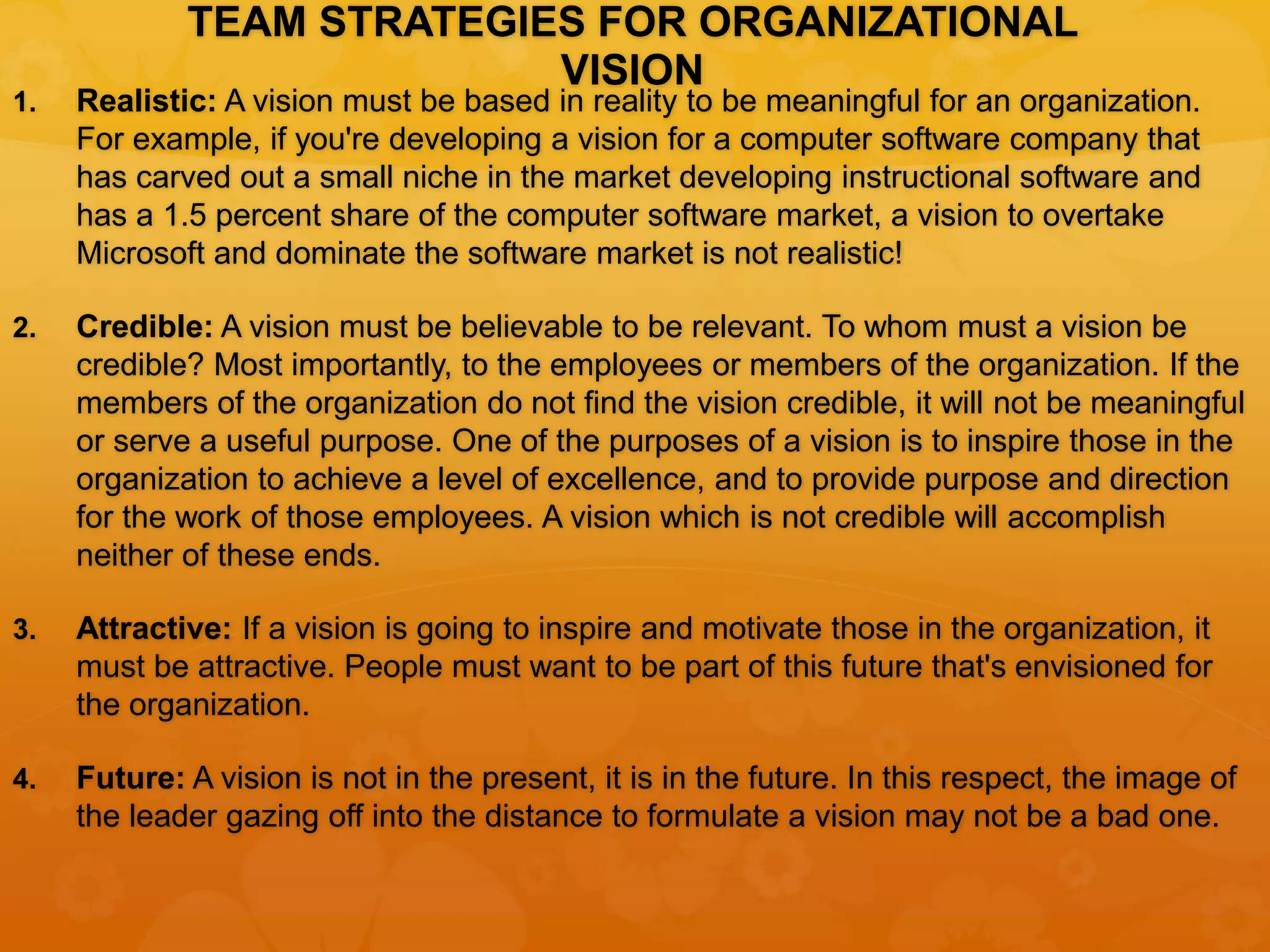 TEAM STRATEGIES FOR ORGANIZATIONAL
VISION
1. Realistic: A vision must be based in reality to be meaningful for an organization.
For example, if you're developing a vision for a computer software company that
has carved out a small niche in the market developing instructional software and
has a 1.5 percent share of the computer software market, a vision to overtake
Microsoft and dominate the software market is not realistic!
2. Credible: A vision must be believable to be relevant. To whom must a vision be
credible? Most importantly, to the employees or members of the organization. If the
members of the organization do not find the vision credible, it will not be meaningful
or serve a useful purpose. One of the purposes of a vision is to inspire those in the
organization to achieve a level of excellence, and to provide purpose and direction
for the work of those employees. A vision which is not credible will accomplish
neither of these ends.
3. Attractive: If a vision is going to inspire and motivate those in the organization, it
must be attractive. People must want to be part of this future that's envisioned for
the organization.
4. Future: A vision is not in the present, it is in the future. In this respect, the image of
the leader gazing off into the distance to formulate a vision may not be a bad one.
 
