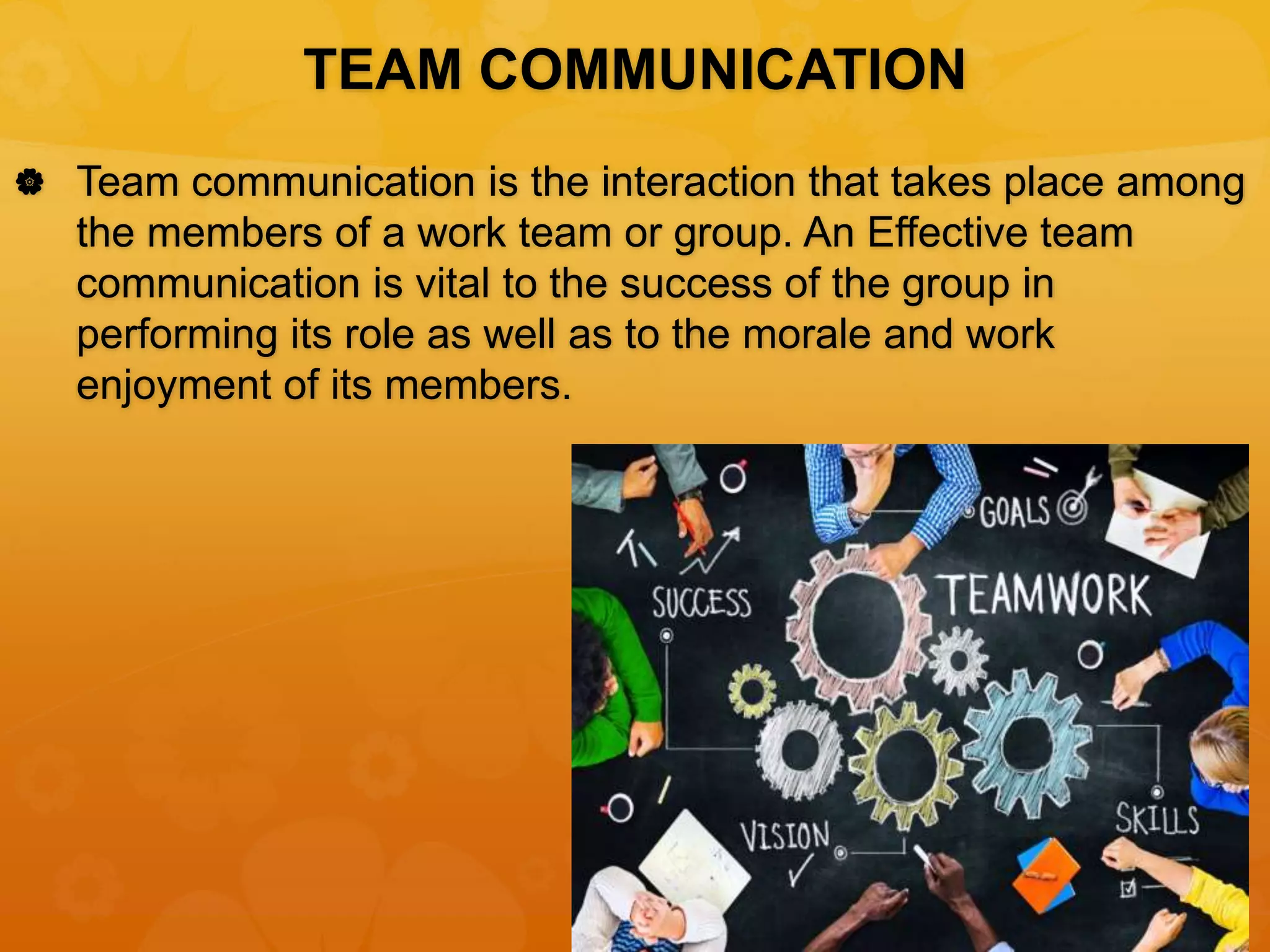 TEAM COMMUNICATION
 Team communication is the interaction that takes place among
the members of a work team or group. An Effective team
communication is vital to the success of the group in
performing its role as well as to the morale and work
enjoyment of its members.
 
