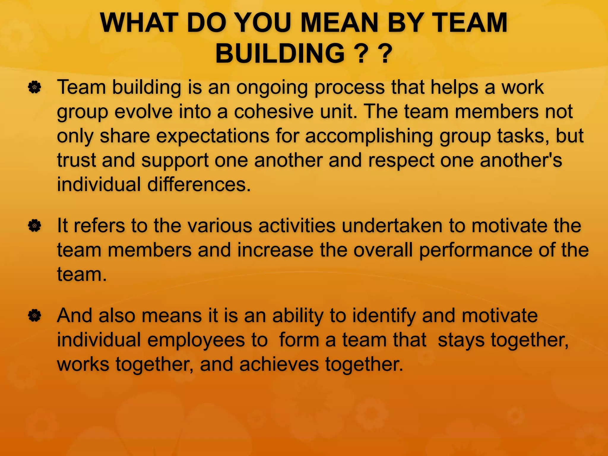 WHAT DO YOU MEAN BY TEAM
BUILDING ? ?
 Team building is an ongoing process that helps a work
group evolve into a cohesive unit. The team members not
only share expectations for accomplishing group tasks, but
trust and support one another and respect one another's
individual differences.
 It refers to the various activities undertaken to motivate the
team members and increase the overall performance of the
team.
 And also means it is an ability to identify and motivate
individual employees to form a team that stays together,
works together, and achieves together.
 