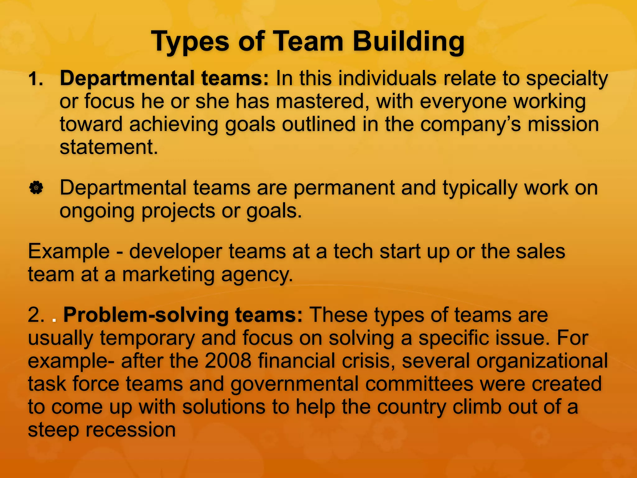 Types of Team Building
1. Departmental teams: In this individuals relate to specialty
or focus he or she has mastered, with everyone working
toward achieving goals outlined in the company’s mission
statement.
 Departmental teams are permanent and typically work on
ongoing projects or goals.
Example - developer teams at a tech start up or the sales
team at a marketing agency.
2. . Problem-solving teams: These types of teams are
usually temporary and focus on solving a specific issue. For
example- after the 2008 financial crisis, several organizational
task force teams and governmental committees were created
to come up with solutions to help the country climb out of a
steep recession
 