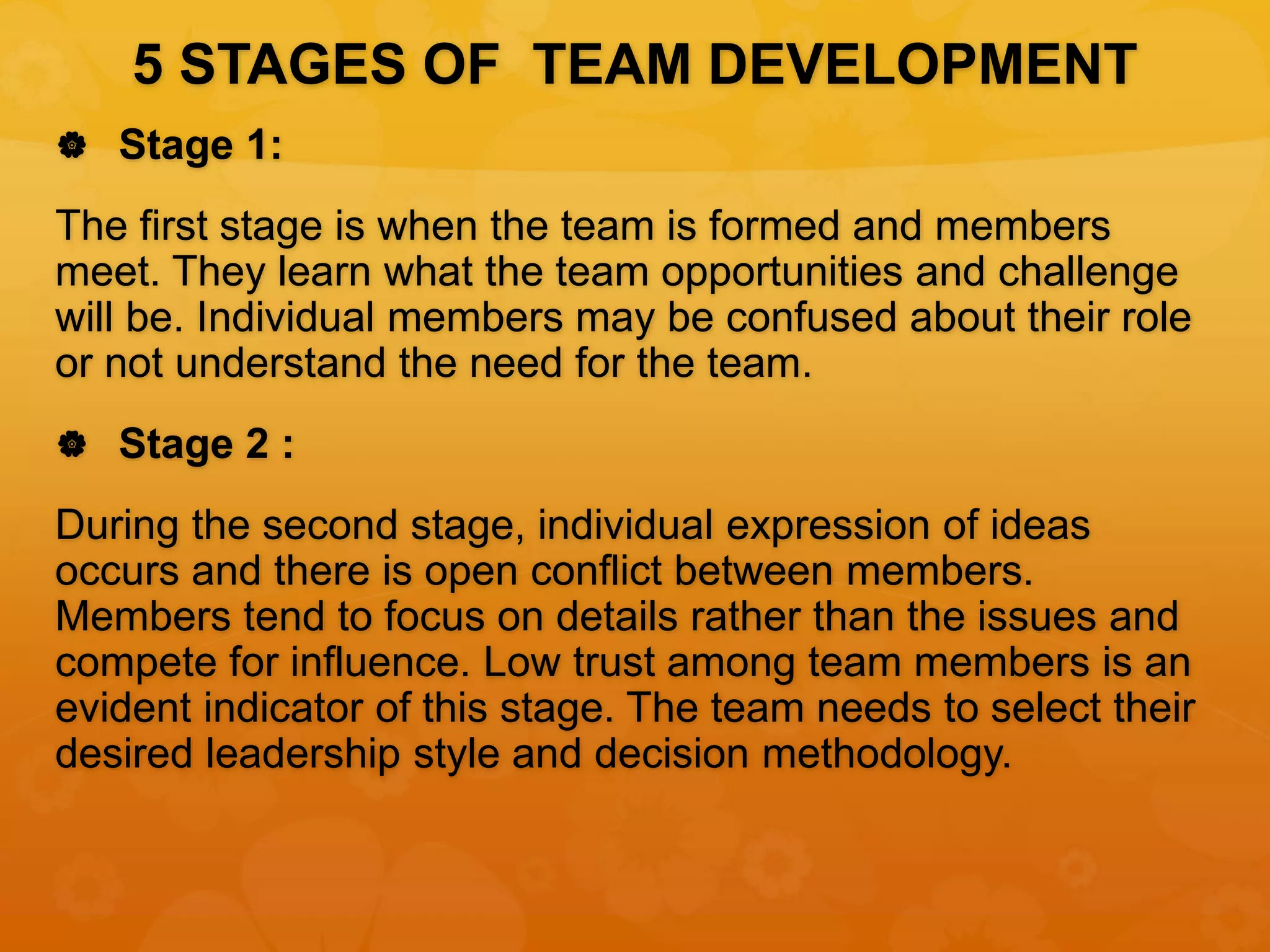 5 STAGES OF TEAM DEVELOPMENT
 Stage 1:
The first stage is when the team is formed and members
meet. They learn what the team opportunities and challenge
will be. Individual members may be confused about their role
or not understand the need for the team.
 Stage 2 :
During the second stage, individual expression of ideas
occurs and there is open conflict between members.
Members tend to focus on details rather than the issues and
compete for influence. Low trust among team members is an
evident indicator of this stage. The team needs to select their
desired leadership style and decision methodology.
 