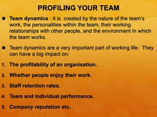 PROFILING YOUR TEAM
 Team dynamics : It is created by the nature of the team’s
work, the personalities within the team, their working
relationships with other people, and the environment in which
the team works.
 Team dynamics are a very important part of working life. They
can have a big impact on:
1. The profitability of an organisation.
2. Whether people enjoy their work.
3. Staff retention rates.
4. Team and individual performance.
5. Company reputation etc.
 