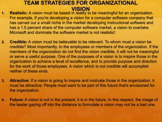 TEAM STRATEGIES FOR ORGANIZATIONAL
VISION
1. Realistic: A vision must be based in reality to be meaningful for an organization.
For example, if you're developing a vision for a computer software company that
has carved out a small niche in the market developing instructional software and
has a 1.5 percent share of the computer software market, a vision to overtake
Microsoft and dominate the software market is not realistic!
2. Credible: A vision must be believable to be relevant. To whom must a vision be
credible? Most importantly, to the employees or members of the organization. If the
members of the organization do not find the vision credible, it will not be meaningful
or serve a useful purpose. One of the purposes of a vision is to inspire those in the
organization to achieve a level of excellence, and to provide purpose and direction
for the work of those employees. A vision which is not credible will accomplish
neither of these ends.
3. Attractive: If a vision is going to inspire and motivate those in the organization, it
must be attractive. People must want to be part of this future that's envisioned for
the organization.
4. Future: A vision is not in the present, it is in the future. In this respect, the image of
the leader gazing off into the distance to formulate a vision may not be a bad one.
 