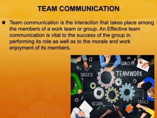 TEAM COMMUNICATION
 Team communication is the interaction that takes place among
the members of a work team or group. An Effective team
communication is vital to the success of the group in
performing its role as well as to the morale and work
enjoyment of its members.
 
