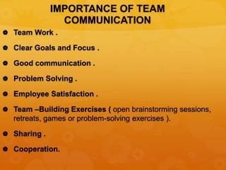 IMPORTANCE OF TEAM
COMMUNICATION
 Team Work .
 Clear Goals and Focus .
 Good communication .
 Problem Solving .
 Employee Satisfaction .
 Team –Building Exercises ( open brainstorming sessions,
retreats, games or problem-solving exercises ).
 Sharing .
 Cooperation.
 