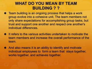 WHAT DO YOU MEAN BY TEAM
BUILDING ? ?
 Team building is an ongoing process that helps a work
group evolve into a cohesive unit. The team members not
only share expectations for accomplishing group tasks, but
trust and support one another and respect one another's
individual differences.
 It refers to the various activities undertaken to motivate the
team members and increase the overall performance of the
team.
 And also means it is an ability to identify and motivate
individual employees to form a team that stays together,
works together, and achieves together.
 