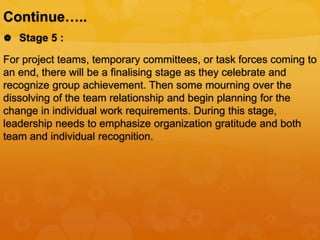 Continue…..
 Stage 5 :
For project teams, temporary committees, or task forces coming to
an end, there will be a finalising stage as they celebrate and
recognize group achievement. Then some mourning over the
dissolving of the team relationship and begin planning for the
change in individual work requirements. During this stage,
leadership needs to emphasize organization gratitude and both
team and individual recognition.
 