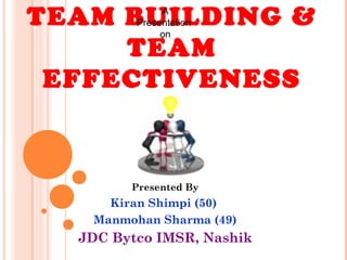 TEAM BUILDING &
TEAM
EFFECTIVENESS
Presented By
Kiran Shimpi (50)
Manmohan Sharma (49)
JDC Bytco IMSR, Nashik
A
Presentation
on
 