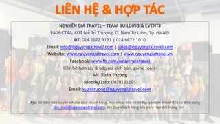 NGUYỄN GIA TRAVEL – TEAM BUILDING & EVENTS
P408-CT4A, KĐT Mễ Trì Thượng, Q. Nam Từ Liêm, Tp. Hà Nội
ĐT: 024.6672.9191 | 024.6672.1010
Email: info@nguyengiatravel.com | sales@nguyengiatravel.com
Website: www.nguyengiatravel.com | www.nguyengiatravel.vn
Facebook: www.fb.com/nguyengiatravel
Liên hệ hợp tác & báo giá kịch bản, game tools:
Mr. Xuân Trường
Mobile/Zalo: 0979131195
Email: xuantruong@nguyengiatravel.com
P/s: Để đảm bảo quyền lợi của Quý khách hàng, mọi email liên hệ từ Nguyễn Gia Travel đều có định dạng
tên_mail@nguyengiatravel.com. Xin Quý khách hàng lưu ý khi trao đổi thông tin!
 