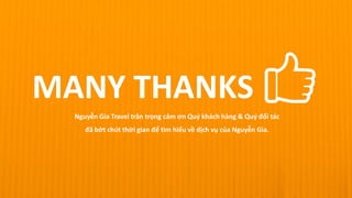 MANY THANKS
Nguyễn Gia Travel trân trọng cảm ơn Quý khách hàng & Quý đối tác
đã bớt chút thời gian để tìm hiểu về dịch vụ của Nguyễn Gia.
 
