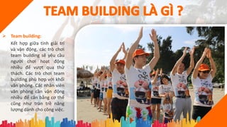  Team building:
Kết hợp giữa tính giải trí
và vận động, các trò chơi
team building sẽ yêu cầu
người chơi hoạt động
nhiều để vượt qua thử
thách. Các trò chơi team
building phù hợp với khối
văn phòng. Các nhân viên
văn phòng cần vận động
nhiều để cân bằng cơ thể
cũng như tràn trề năng
lượng dành cho công việc.
 