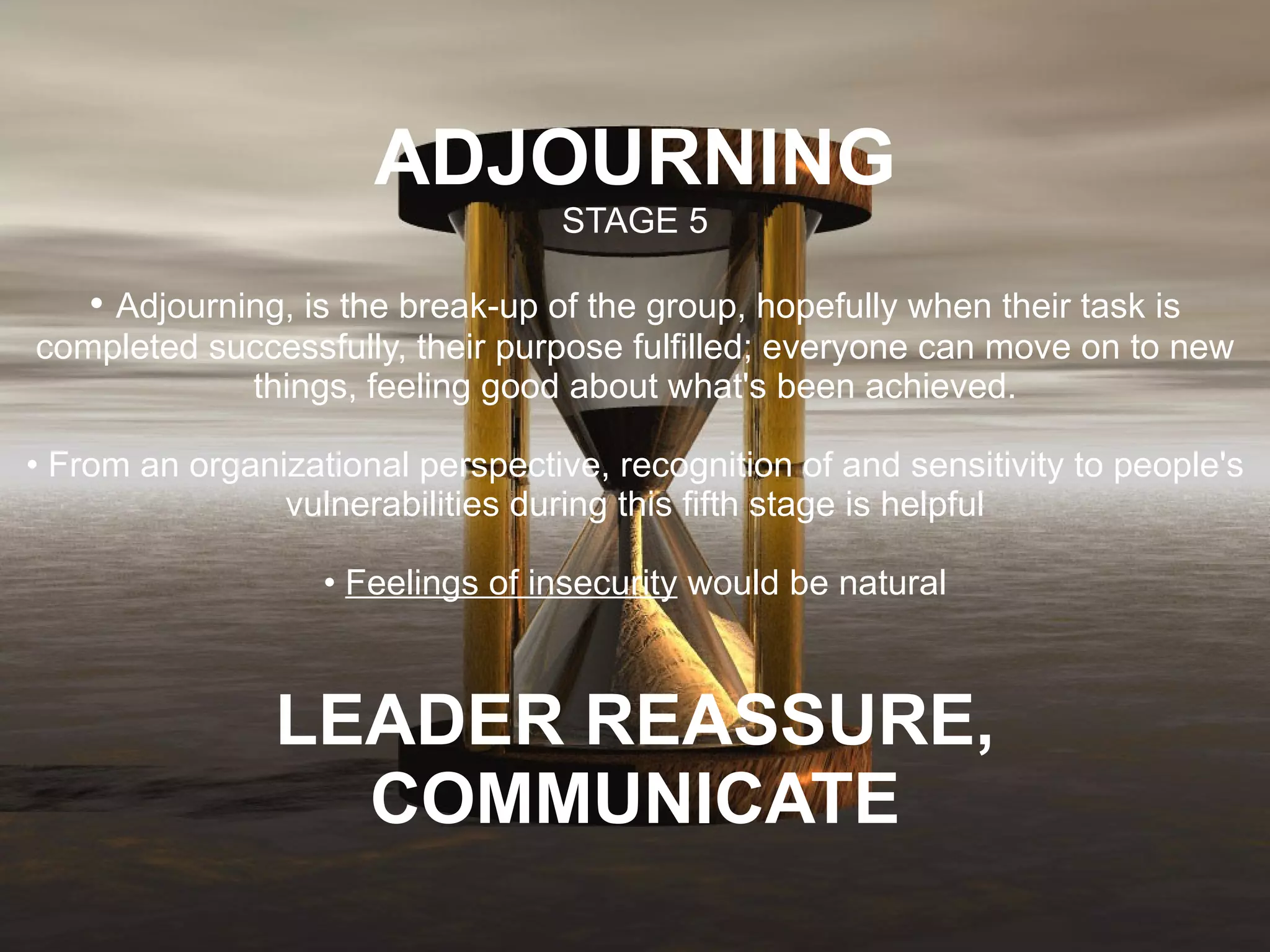 ADJOURNING STAGE 5 •  Adjourning, is the break-up of the group, hopefully when their task is completed successfully, their purpose fulfilled; everyone can move on to new things, feeling good about what's been achieved. • From an organizational perspective, recognition of and sensitivity to people's vulnerabilities during this fifth stage is helpful •  Feelings of insecurity  would be natural LEADER REASSURE, COMMUNICATE 
