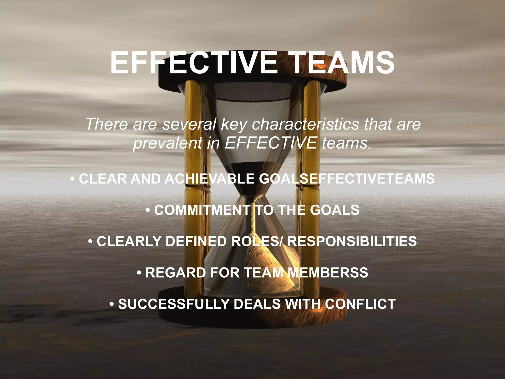 EFFECTIVE TEAMS There are several key characteristics that are prevalent in EFFECTIVE teams. • CLEAR AND ACHIEVABLE GOALSEFFECTIVETEAMS • COMMITMENT TO THE GOALS • CLEARLY DEFINED ROLES/ RESPONSIBILITIES • REGARD FOR TEAM MEMBERSS • SUCCESSFULLY DEALS WITH CONFLICT 