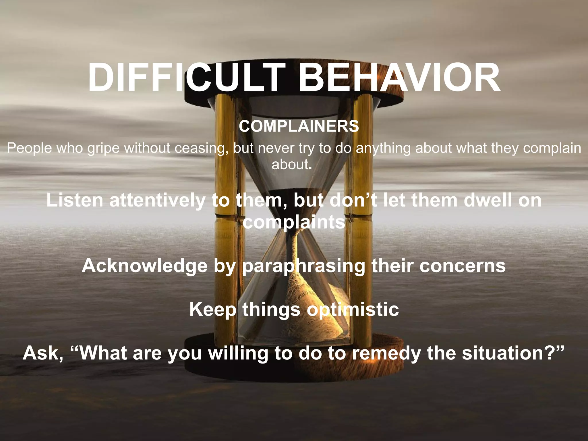 DIFFICULT BEHAVIOR   COMPLAINERS People who gripe without ceasing, but never try to do anything about what they complain about .   Listen attentively to them, but don’t let them dwell on complaints Acknowledge by paraphrasing their concerns Keep things optimistic Ask, “What are you willing to do to remedy the situation?” 