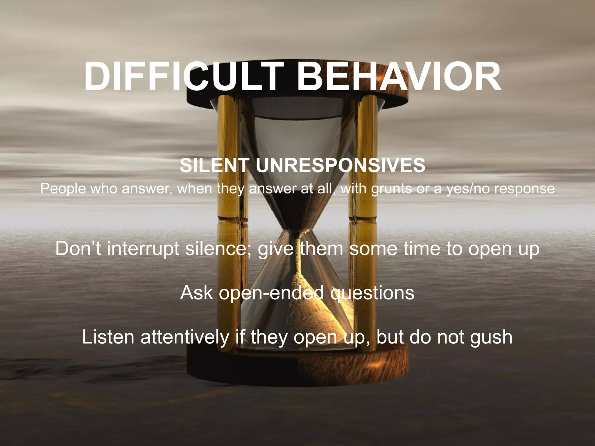 DIFFICULT BEHAVIOR     SILENT UNRESPONSIVES People who answer, when they answer at all, with grunts or a yes/no response   Don’t interrupt silence; give them some time to open up Ask open-ended questions Listen attentively if they open up, but do not gush 