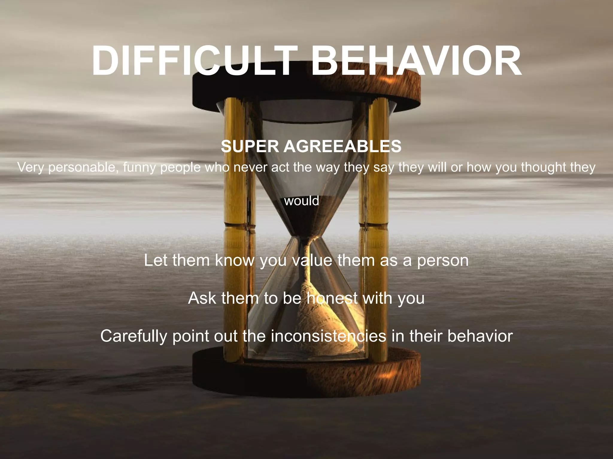 DIFFICULT BEHAVIOR     SUPER AGREEABLES Very personable, funny people who never act the way they say they will or how you thought they would   Let them know you value them as a person Ask them to be honest with you Carefully point out the inconsistencies in their behavior 