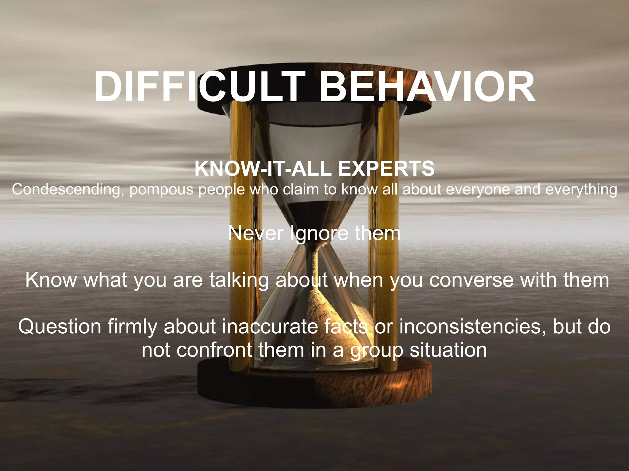 DIFFICULT BEHAVIOR KNOW-IT-ALL EXPERTS Condescending, pompous people who claim to know all about everyone and everything  Never Ignore them   Know what you are talking about when you converse with them   Question firmly about inaccurate facts or inconsistencies, but do not confront them in a group situation 