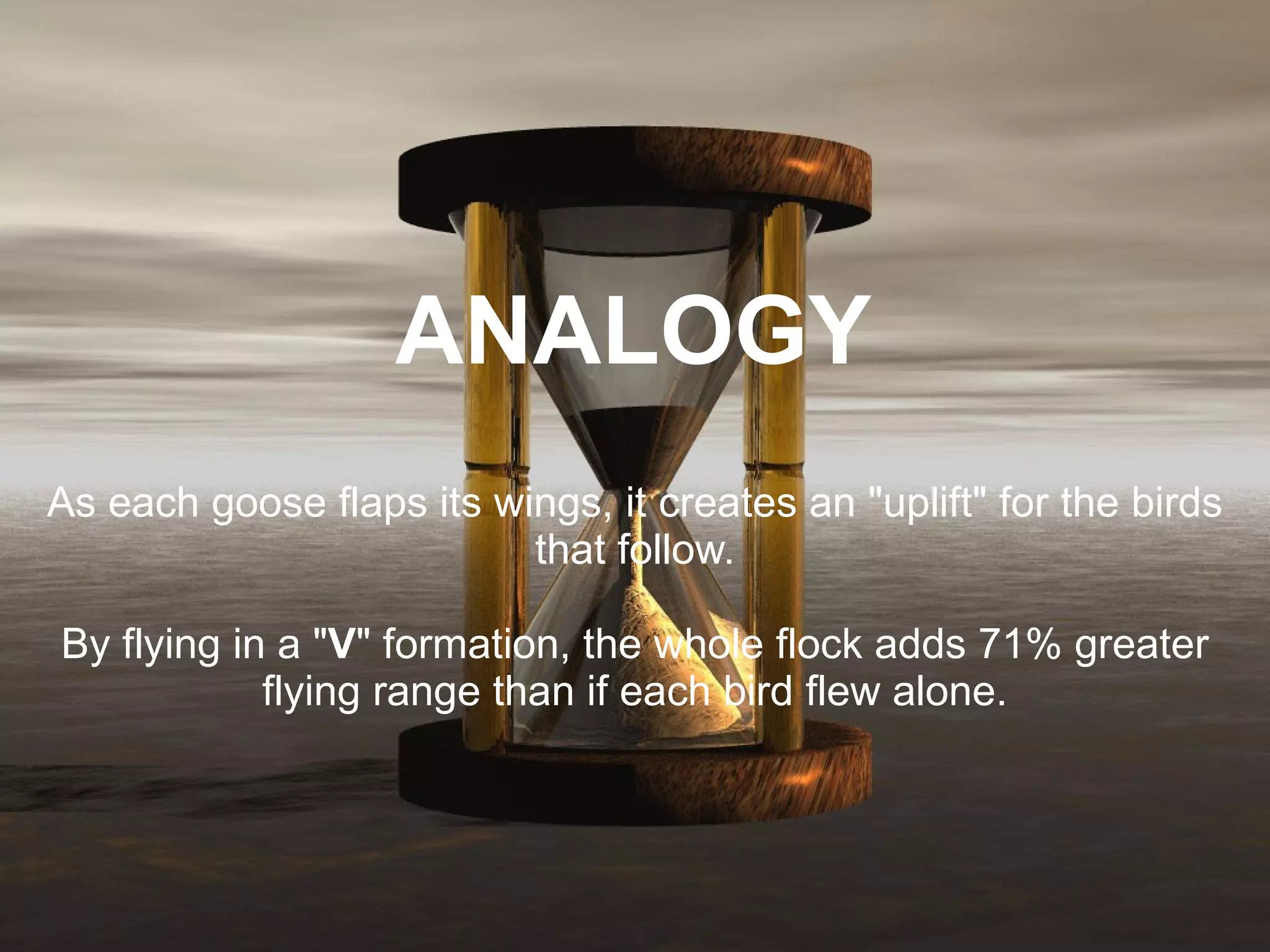   ANALOGY  As each goose flaps its wings, it creates an &quot;uplift&quot; for the birds that follow. By flying in a &quot; V &quot; formation, the whole flock adds 71% greater flying range than if each bird flew alone. 