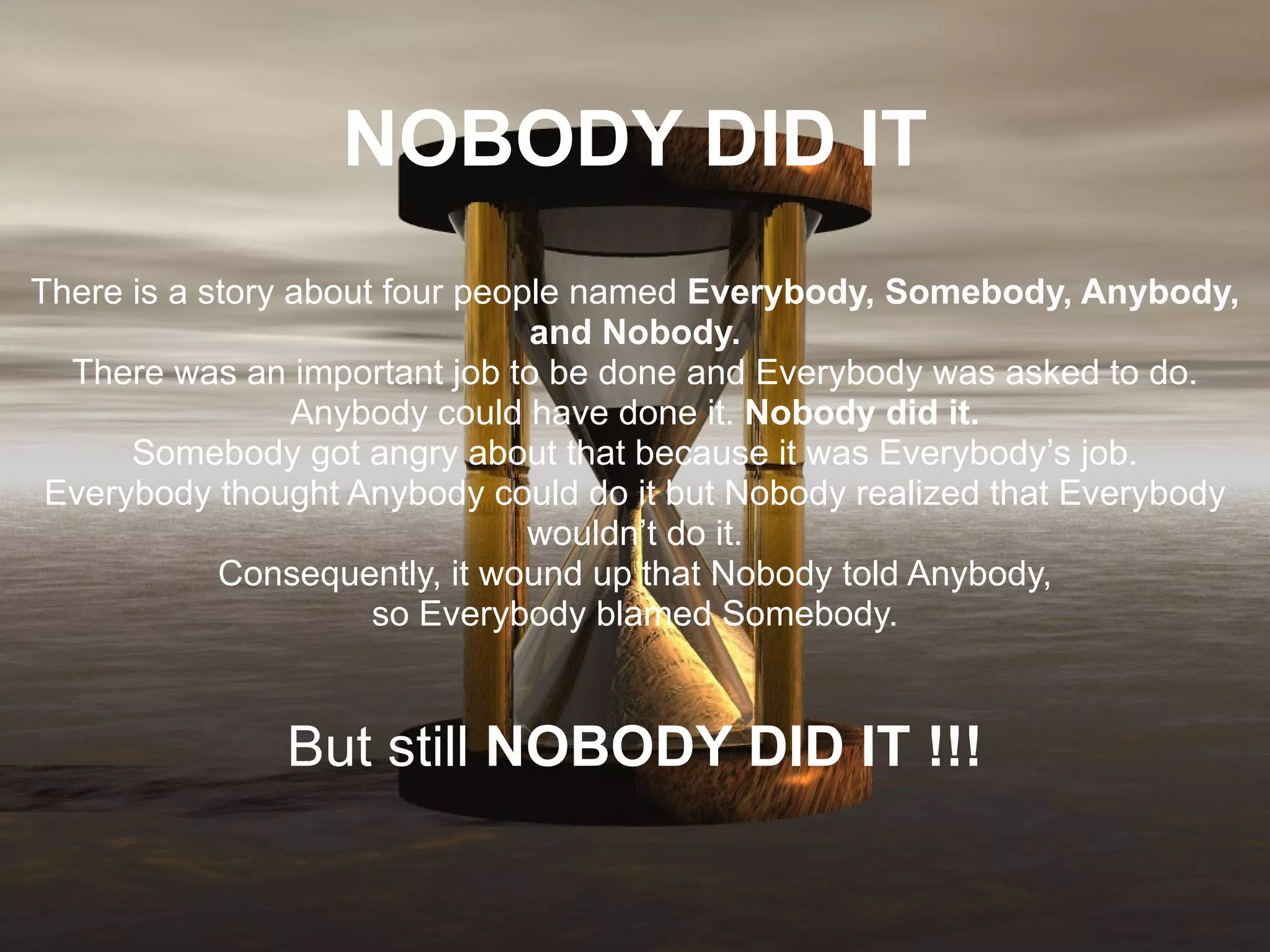 NOBODY DID IT There is a story about four people named  Everybody, Somebody, Anybody, and Nobody. There was an important job to be done and Everybody was asked to do. Anybody could have done it.  Nobody did it. Somebody got angry about that because it was Everybody’s job. Everybody thought Anybody could do it but Nobody realized that Everybody wouldn’t do it. Consequently, it wound up that Nobody told Anybody, so Everybody blamed Somebody. But still  NOBODY DID IT !!! 