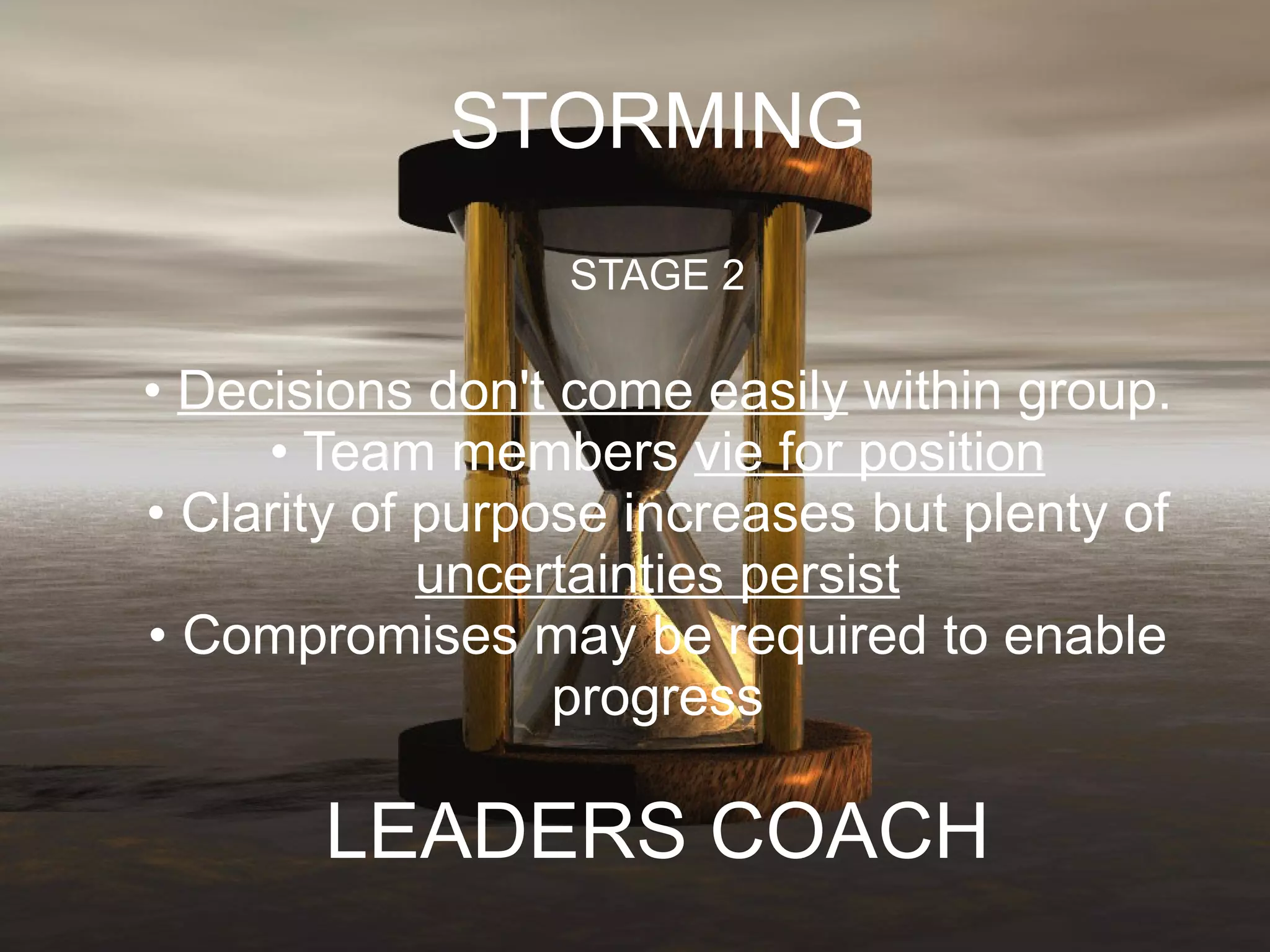 STORMING STAGE 2 •  Decisions don't come easily  within group. • Team members  vie for position • Clarity of purpose increases but plenty of  uncertainties persist • Compromises may be required to enable progress LEADERS COACH 