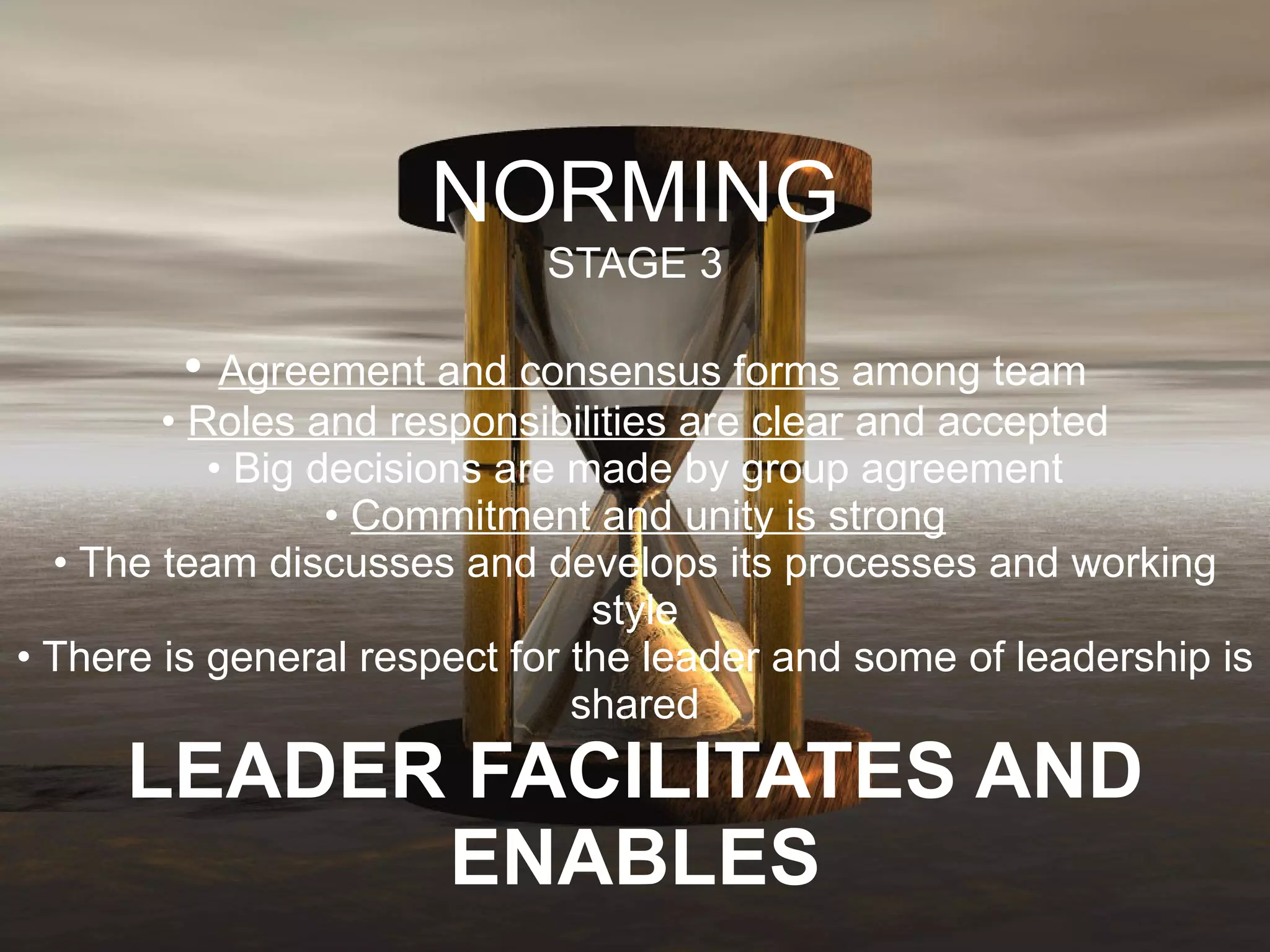 NORMING STAGE 3 •  Agreement and consensus forms  among team •  Roles and responsibilities are clear  and accepted • Big decisions are made by group agreement •  Commitment and unity is strong • The team discusses and develops its processes and working style • There is general respect for the leader and some of leadership is shared LEADER FACILITATES AND ENABLES 