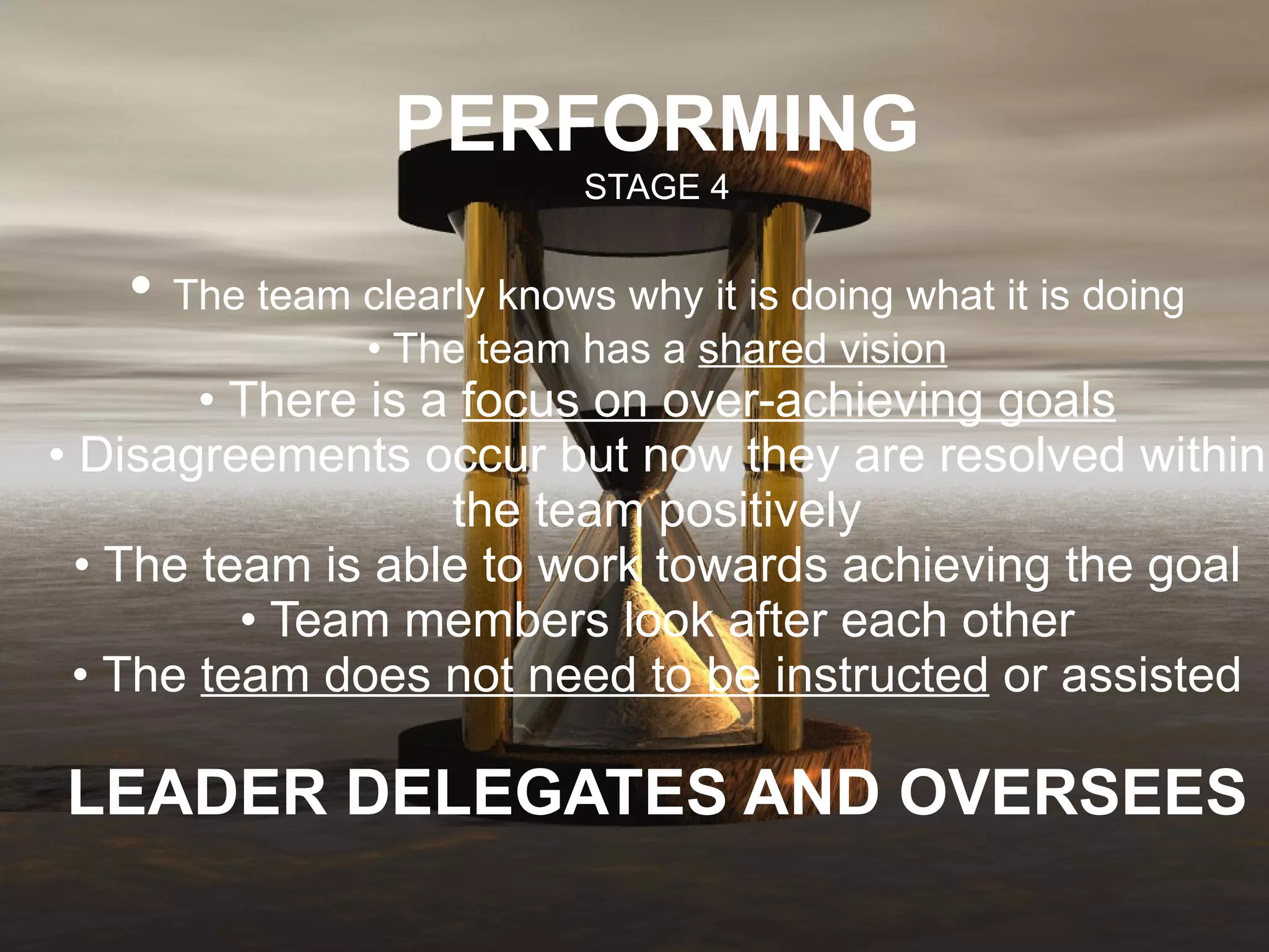 PERFORMING STAGE 4 •  The team clearly knows why it is doing what it is doing • The team has a  shared vision • There is a  focus on over-achieving goals • Disagreements occur but now they are resolved within the team positively • The team is able to work towards achieving the goal • Team members look after each other • The  team does not need to be instructed  or assisted LEADER DELEGATES AND OVERSEES 