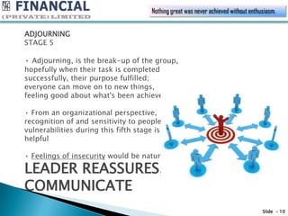 Nothing great was never achieved without enthusiasm.


ADJOURNING
STAGE 5

• Adjourning, is the break-up of the group,
hopefully when their task is completed
successfully, their purpose fulfilled;
everyone can move on to new things,
feeling good about what's been achieved.

• From an organizational perspective,
recognition of and sensitivity to people's
vulnerabilities during this fifth stage is
helpful

• Feelings of insecurity would be natural

LEADER REASSURES,
COMMUNICATE
                                                                                   Slide - 10
 