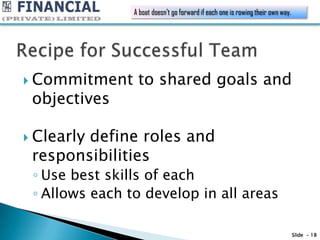 A boat doesn't go forward if each one is rowing their own way.




 Commitment     to shared goals and
 objectives

 Clearly
        define roles and
 responsibilities
 ◦ Use best skills of each
 ◦ Allows each to develop in all areas

                                                                                 Slide - 18
 