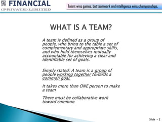 Talent wins games, but teamwork and intelligence wins championships.




    WHAT IS A TEAM?
A team is defined as a group of
people, who bring to the table a set of
complementary and appropriate skills,
and who hold themselves mutually
accountable for achieving a clear and
identifiable set of goals.

Simply stated: A team is a group of
people working together towards a
common goal.
It takes more than ONE person to make
a team
There must be collaborative work
toward common



                                                                          Slide - 2
 