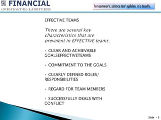In teamwork, silence isn’t golden, it’s deadly.


EFFECTIVE TEAMS

There are several key
characteristics that are
prevalent in EFFECTIVE teams.

• CLEAR AND ACHIEVABLE
GOALSEFFECTIVETEAMS

• COMMITMENT TO THE GOALS

• CLEARLY DEFINED ROLES/
RESPONSIBILITIES

• REGARD FOR TEAM MEMBERS

• SUCCESSFULLY DEALS WITH
CONFLICT


                                                                   Slide - 3
 