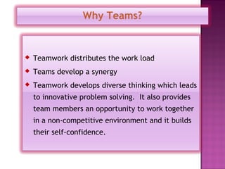 Why Teams?


   Teamwork distributes the work load
   Teams develop a synergy
   Teamwork develops diverse thinking which leads
    to innovative problem solving. It also provides
    team members an opportunity to work together
    in a non-competitive environment and it builds
    their self-confidence.
 