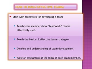    Start with objectives for developing a team


       Teach team members how “teamwork” can be
        effectively used.


       Teach the basics of effective team strategies.


       Develop and understanding of team development.


       Make an assessment of the skills of each team member.
 
