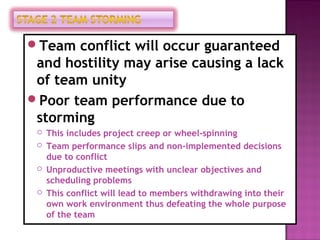 Team conflict will occur guaranteed
 and hostility may arise causing a lack
 of team unity
Poor team performance due to
 storming
    This includes project creep or wheel-spinning
    Team performance slips and non-implemented decisions
     due to conflict
    Unproductive meetings with unclear objectives and
     scheduling problems
    This conflict will lead to members withdrawing into their
     own work environment thus defeating the whole purpose
     of the team
 