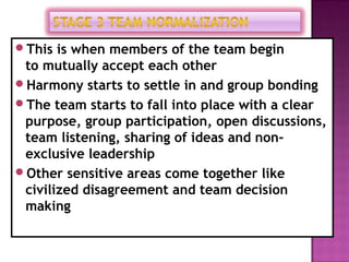 This is when members of the team begin
 to mutually accept each other
Harmony starts to settle in and group bonding
The team starts to fall into place with a clear
 purpose, group participation, open discussions,
 team listening, sharing of ideas and non-
 exclusive leadership
Other sensitive areas come together like
 civilized disagreement and team decision
 making
 