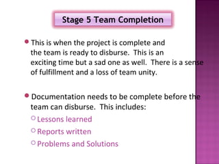 Stage 5 Team Completion

This is when the project is complete and
 the team is ready to disburse. This is an
 exciting time but a sad one as well. There is a sense
 of fulfillment and a loss of team unity.

Documentation needs to be complete before the
 team can disburse. This includes:
  Lessons learned

  Reports written

  Problems and Solutions
 