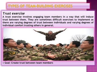 Trust exercise
A trust exercise involves engaging team members in a way that will induce
trust between them. They are sometimes difficult exercises to implement as
there are varying degrees of trust between individuals and varying degrees of
individual comfort trusting others in general.




• Goal: Create trust between team members
 