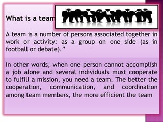 What is a team?

A team is a number of persons associated together in
work or activity: as a group on one side (as in
football or debate).”

In other words, when one person cannot accomplish
a job alone and several individuals must cooperate
to fulfill a mission, you need a team. The better the
cooperation, communication, and coordination
among team members, the more efficient the team
 