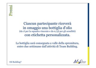 Ciascun partecipante riceverà
in omaggio una bottiglia d’olio
(da 1l per la squadra vincente e da 0,75l per gli sconfitti)
con etichetta personalizzata.
La bottiglia sarà consegnata a valle della spremitura,
entro due settimane dall’attività di Team Building.
Oil Building©
 