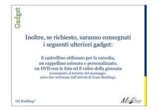 Inoltre, se richiesto, saranno consegnati
i seguenti ulteriori gadget:
 
il rastrellino utilizzato per la raccolta,
un cappellino colorato e personalizzato,
un DVD con le foto ed il video della giornata
(consegnato al termine del montaggio,
entro due settimane dall’attività di Team Building).
Oil Building©
 
