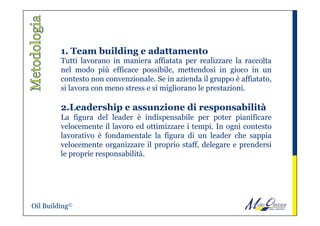 1. Team building e adattamento
Tutti lavorano in maniera affiatata per realizzare la raccolta
nel modo più efficace possibile, mettendosi in gioco in un
contesto non convenzionale. Se in azienda il gruppo è affiatato,
si lavora con meno stress e si migliorano le prestazioni.
 
2.Leadership e assunzione di responsabilità
La figura del leader è indispensabile per poter pianificare
velocemente il lavoro ed ottimizzare i tempi. In ogni contesto
lavorativo è fondamentale la figura di un leader che sappia
velocemente organizzare il proprio staff, delegare e prendersi
le proprie responsabilità.
Oil Building©
 