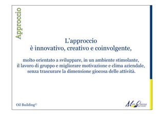L’approccio
è innovativo, creativo e coinvolgente,
molto orientato a sviluppare, in un ambiente stimolante,
il lavoro di gruppo e migliorare motivazione e clima aziendale,
senza trascurare la dimensione giocosa delle attività.
 
Oil Building©
 